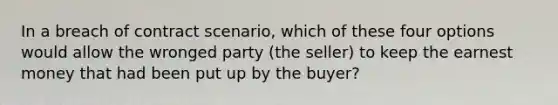 In a breach of contract scenario, which of these four options would allow the wronged party (the seller) to keep the earnest money that had been put up by the buyer?