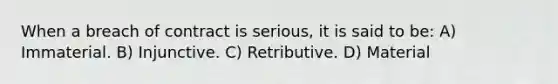 When a breach of contract is serious, it is said to be: A) Immaterial. B) Injunctive. C) Retributive. D) Material