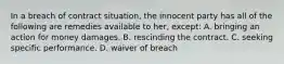 In a breach of contract situation, the innocent party has all of the following are remedies available to her, except: A. bringing an action for money damages. B. rescinding the contract. C. seeking specific performance. D. waiver of breach