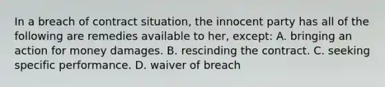 In a breach of contract situation, the innocent party has all of the following are remedies available to her, except: A. bringing an action for money damages. B. rescinding the contract. C. seeking specific performance. D. waiver of breach