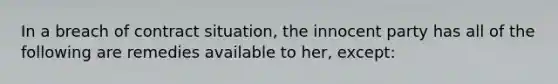 ​In a breach of contract situation, the innocent party has all of the following are remedies available to her, except: