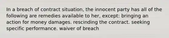 In a breach of contract situation, the innocent party has all of the following are remedies available to her, except: ​bringing an action for money damages. ​rescinding the contract. ​seeking specific performance. ​waiver of breach