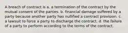 A breach of contract is a. a termination of the contract by the mutual consent of the parties. b. financial damage suffered by a party because another party has nullified a contract provision. c. a lawsuit to force a party to discharge the contract. d. the failure of a party to perform according to the terms of the contract.