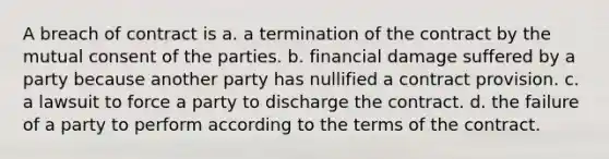 A breach of contract is a. a termination of the contract by the mutual consent of the parties. b. financial damage suffered by a party because another party has nullified a contract provision. c. a lawsuit to force a party to discharge the contract. d. the failure of a party to perform according to the terms of the contract.