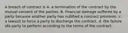 A breach of contract is A. a termination of the contract by the mutual consent of the parties. B. financial damage suffered by a party because another party has nullified a contract provision. c. a lawsuit to force a party to discharge the contract. d. the failure ofa party to perform according to the terms of the contract.