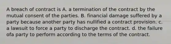 A breach of contract is A. a termination of the contract by the mutual consent of the parties. B. financial damage suffered by a party because another party has nullified a contract provision. c. a lawsuit to force a party to discharge the contract. d. the failure ofa party to perform according to the terms of the contract.