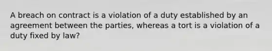 A breach on contract is a violation of a duty established by an agreement between the parties, whereas a tort is a violation of a duty fixed by law?