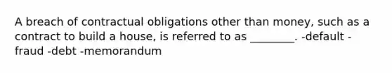 A breach of contractual obligations other than money, such as a contract to build a house, is referred to as ________. -default -fraud -debt -memorandum