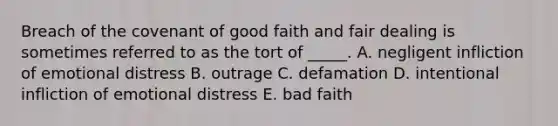 Breach of the covenant of good faith and fair dealing is sometimes referred to as the tort of​ _____. A. negligent infliction of emotional distress B. outrage C. defamation D. intentional infliction of emotional distress E. bad faith