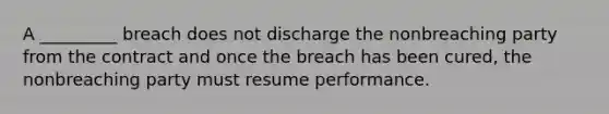 A _________ breach does not discharge the nonbreaching party from the contract and once the breach has been cured, the nonbreaching party must resume performance.