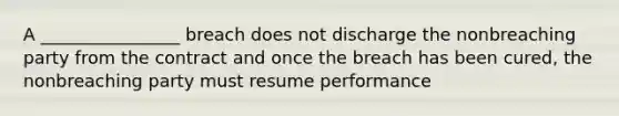 A ________________ breach does not discharge the nonbreaching party from the contract and once the breach has been cured, the nonbreaching party must resume performance