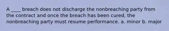 A ____ breach does not discharge the nonbreaching party from the contract and once the breach has been cured, the nonbreaching party must resume performance. a. minor b. major