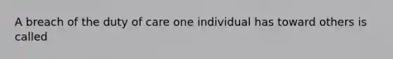 A breach of the duty of care one individual has toward others is called