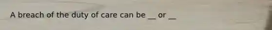 A breach of the duty of care can be __ or __