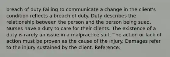 breach of duty Failing to communicate a change in the client's condition reflects a breach of duty. Duty describes the relationship between the person and the person being sued. Nurses have a duty to care for their clients. The existence of a duty is rarely an issue in a malpractice suit. The action or lack of action must be proven as the cause of the injury. Damages refer to the injury sustained by the client. Reference: