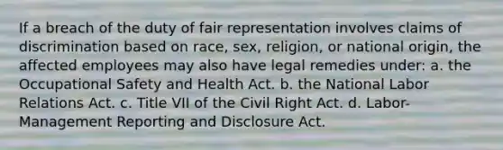 If a breach of the duty of fair representation involves claims of discrimination based on race, sex, religion, or national origin, the affected employees may also have legal remedies under: a. the Occupational Safety and Health Act. b. the National Labor Relations Act. c. Title VII of the Civil Right Act. d. Labor-Management Reporting and Disclosure Act.