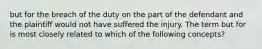 but for the breach of the duty on the part of the defendant and the plaintiff would not have suffered the injury. The term but for is most closely related to which of the following concepts?