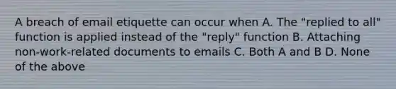 A breach of email etiquette can occur when A. The "replied to all" function is applied instead of the "reply" function B. Attaching non-work-related documents to emails C. Both A and B D. None of the above