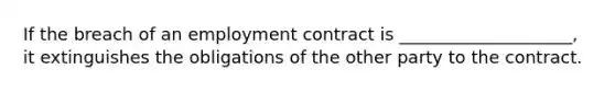 If the breach of an employment contract is ____________________, it extinguishes the obligations of the other party to the contract.