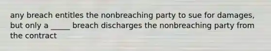 any breach entitles the nonbreaching party to sue for damages, but only a _____ breach discharges the nonbreaching party from the contract