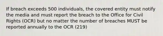 If breach exceeds 500 individuals, the covered entity must notify the media and must report the breach to the Office for Civil Rights (OCR) but no matter the number of breaches MUST be reported annually to the OCR (219)