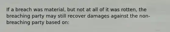 If a breach was material, but not at all of it was rotten, the breaching party may still recover damages against the non-breaching party based on: