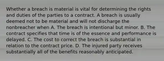 Whether a breach is material is vital for determining the rights and duties of the parties to a contract. A breach is usually deemed not to be material and will not discharge the nonbreacher when A. The breach is intentional but minor. B. The contract specifies that time is of the essence and performance is delayed. C. The cost to correct the breach is substantial in relation to the contract price. D. The injured party receives substantially all of the benefits reasonably anticipated.