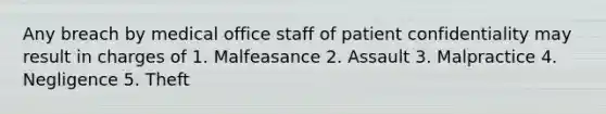 Any breach by medical office staff of patient confidentiality may result in charges of 1. Malfeasance 2. Assault 3. Malpractice 4. Negligence 5. Theft