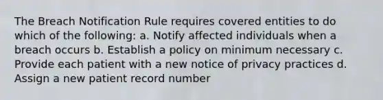 The Breach Notification Rule requires covered entities to do which of the following: a. Notify affected individuals when a breach occurs b. Establish a policy on minimum necessary c. Provide each patient with a new notice of privacy practices d. Assign a new patient record number