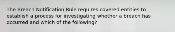 The Breach Notification Rule requires covered entities to establish a process for investigating whether a breach has occurred and which of the following?