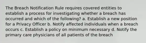 The Breach Notification Rule requires covered entities to establish a process for investigating whether a breach has occurred and which of the following? a. Establish a new position for a Privacy Officer b. Notify affected individuals when a breach occurs c. Establish a policy on minimum necessary d. Notify the primary care physicians of all patients of the breach