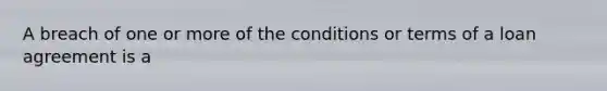 A breach of one or more of the conditions or terms of a loan agreement is a