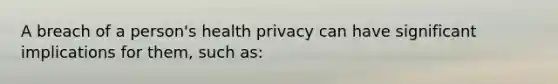 A breach of a person's health privacy can have significant implications for them, such as: