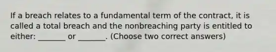 If a breach relates to a fundamental term of the contract, it is called a total breach and the nonbreaching party is entitled to either: _______ or _______. (Choose two correct answers)