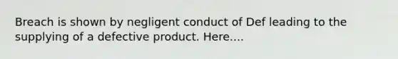 Breach is shown by negligent conduct of Def leading to the supplying of a defective product. Here....