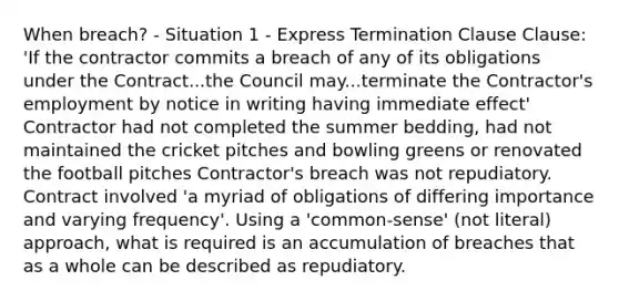 When breach? - Situation 1 - Express Termination Clause Clause: 'If the contractor commits a breach of any of its obligations under the Contract...the Council may...terminate the Contractor's employment by notice in writing having immediate effect' Contractor had not completed the summer bedding, had not maintained the cricket pitches and bowling greens or renovated the football pitches Contractor's breach was not repudiatory. Contract involved 'a myriad of obligations of differing importance and varying frequency'. Using a 'common-sense' (not literal) approach, what is required is an accumulation of breaches that as a whole can be described as repudiatory.