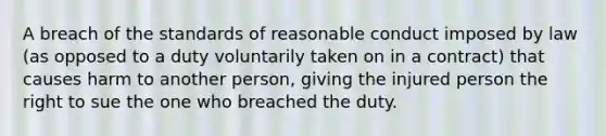 A breach of the standards of reasonable conduct imposed by law (as opposed to a duty voluntarily taken on in a contract) that causes harm to another person, giving the injured person the right to sue the one who breached the duty.