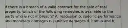If there is a breach of a valid contract for the sale of real property, which of the following remedies is available to the party who is not in breach? A. rescission b. specific performance and monetary damages c. punitive damages d. both a and b
