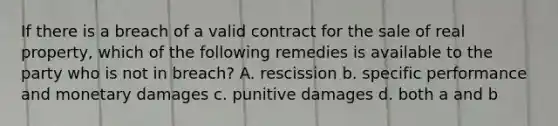 If there is a breach of a valid contract for the sale of real property, which of the following remedies is available to the party who is not in breach? A. rescission b. specific performance and monetary damages c. punitive damages d. both a and b