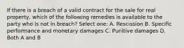 If there is a breach of a valid contract for the sale for real property, which of the following remedies is available to the party who is not in breach? Select one: A. Rescission B. Specific performance and monetary damages C. Punitive damages D. Both A and B