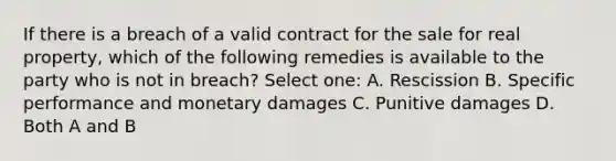 If there is a breach of a valid contract for the sale for real property, which of the following remedies is available to the party who is not in breach? Select one: A. Rescission B. Specific performance and monetary damages C. Punitive damages D. Both A and B