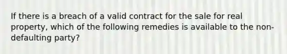 If there is a breach of a valid contract for the sale for real property, which of the following remedies is available to the non-defaulting party?