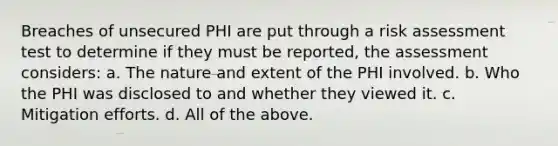 Breaches of unsecured PHI are put through a risk assessment test to determine if they must be reported, the assessment considers: a. The nature and extent of the PHI involved. b. Who the PHI was disclosed to and whether they viewed it. c. Mitigation efforts. d. All of the above.