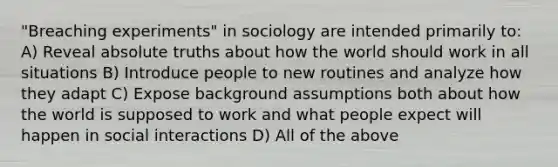 "Breaching experiments" in sociology are intended primarily to: A) Reveal absolute truths about how the world should work in all situations B) Introduce people to new routines and analyze how they adapt C) Expose background assumptions both about how the world is supposed to work and what people expect will happen in social interactions D) All of the above