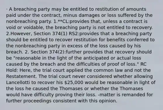 · A breaching party may be entitled to restitution of amounts paid under the contract, minus damages or loss suffered by the nonbreaching party. 1.**CL:provides that, unless a contract is void or voidable, the breaching party is not entitled to recovery. 2.However, Section 374(1) RS2:provides that a breaching party should be entitled to recover restitution for benefits conferred to the nonbreaching party in excess of the loss caused by his breach. 2. Section 374(2):further provides that recovery should be "reasonable in the light of the anticipated or actual loss caused by the breach and the difficulties of proof of loss." RC Hold: Here, the trial court applied the common law and not the Restatement. The trial court never considered whether allowing Lancellotti to recover his 25,000 would be reasonable in light of the loss he caused the Thomases or whether the Thomases would have difficulty proving their loss. -matter is remanded for further proceedings consistent with this opinion.