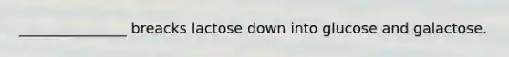 _______________ breacks lactose down into glucose and galactose.