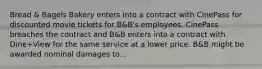 Bread & Bagels Bakery enters into a contract with CinePass for discounted movie tickets for B&B's employees. CinePass breaches the contract and B&B enters into a contract with Dine+View for the same service at a lower price. B&B might be awarded nominal damages to...