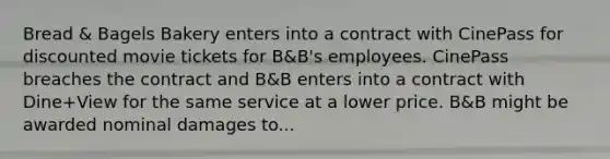 Bread & Bagels Bakery enters into a contract with CinePass for discounted movie tickets for B&B's employees. CinePass breaches the contract and B&B enters into a contract with Dine+View for the same service at a lower price. B&B might be awarded nominal damages to...