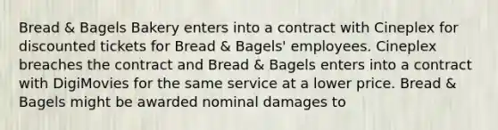 Bread & Bagels Bakery enters into a contract with Cineplex for discounted tickets for Bread & Bagels' employees. Cineplex breaches the contract and Bread & Bagels enters into a contract with DigiMovies for the same service at a lower price. Bread & Bagels might be awarded nominal damages to