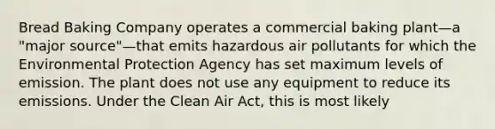 Bread Baking Company operates a commercial baking plant—a "major source"—that emits hazardous air pollutants for which the Environmental Protection Agency has set maximum levels of emission. The plant does not use any equipment to reduce its emissions. Under the Clean Air Act, this is most likely